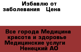 Избавлю от заболевания › Цена ­ 5 000 - Все города Медицина, красота и здоровье » Медицинские услуги   . Ненецкий АО